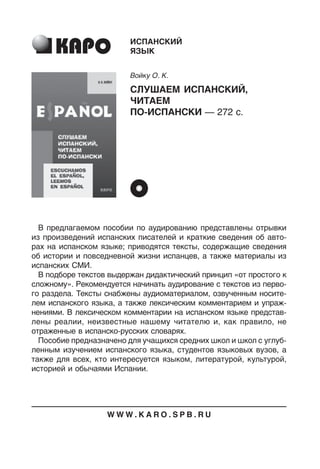 В предлагаемом пособии по аудированию представлены отрывки
из произведений испанских писателей и краткие сведения об авто
рах на испанском языке; приводятся тексты, содержащие сведения
об истории и повседневной жизни испанцев, а также материалы из
испанских СМИ.
В подборе текстов выдержан дидактический принцип «от простого к
сложному». Рекомендуется начинать аудирование с текстов из перво
го раздела. Тексты снабжены аудиоматериалом, озвученным носите
лем испанского языка, а также лексическим комментарием и упраж
нениями. В лексическом комментарии на испанском языке представ
лены реалии, неизвестные нашему читателю и, как правило, не
отраженные в испанскорусских словарях.
Пособие предназначено для учащихся средних школ и школ с углуб
ленным изучением испанского языка, студентов языковых вузов, а
также для всех, кто интересуется языком, литературой, культурой,
историей и обычаями Испании.
ИСПАНСКИЙ
ЯЗЫК
Войку О. К.
СЛУШАЕМ ИСПАНСКИЙ,
ЧИТАЕМ
ПОИСПАНСКИ — 272 с.
W W W . K A R O . S P B . R U
 