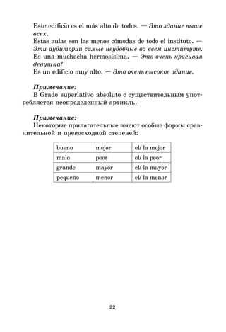 22
Este edificio es el más alto de todos. — Это здание выше
всех.
Estas aulas son las menos cómodas de todo el instituto. —
Эти аудитории самые неудобные во всем институте.
Es una muchacha hermosísima. — Это очень красивая
девушка!
Es un edificio muy alto. — Это очень высокое здание.
Примечание:
В Grado superlativo absoluto с существительным упот*
ребляется неопределенный артикль.
Примечание:
Некоторые прилагательные имеют особые формы срав*
нительной и превосходной степеней:
bueno mejor el/ la mejor
malo peor el/ la peor
grande mayor el/ la mayor
pequeño menor el/ la menor
 