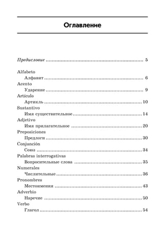 Оглавление
Предисловие ................................................................. 5
Alfabeto
Алфавит .................................................................. 6
Acento
Ударение ................................................................. 9
Artículo
Артикль ................................................................. 10
Sustantivo
Имя существительное.............................................. 14
Adjetivo
Имя прилагательное ............................................... 20
Preposiciones
Предлоги ................................................................ 30
Conjunción
Союз ...................................................................... 34
Palabras interrogativas
Вопросительные слова ............................................. 35
Numerales
Числительные ......................................................... 36
Pronombres
Местоимения .......................................................... 43
Adverbio
Наречие ................................................................. 50
Verbo
Глагол .................................................................... 54
 
