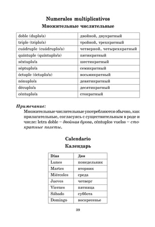 39
Numerales multiplicativos
Numerales multiplicativos
Numerales multiplicativos
Numerales multiplicativos
Numerales multiplicativos
Множительные числительные
doble (duplo/a) двойной, двукратный
triple (triplo/a) тройной, трехкратный
cuádruple (cuádruplo/a) четверной, четырехкратный
quíntuple (quíntuplo/a) пятикратный
séxtuplo/a шестикратный
séptuplo/a семикратный
óctuple (óctuplo/a) восьмикратный
nónuplo/a девятикратный
décuplo/a десятикратный
céntuplo/a стократный
Примечание:
Множительныечислительныеупотребляютсяобычно,как
прилагательные, согласуясь с существительным в роде и
числе: letra doble – двойная буква, céntuplos vuelos – сто
кратные полеты.
Calendario
Календарь
Días
Días
Días
Días
Días Дни
Lunes понедельник
Martes вторник
Miércoles среда
Jueves четверг
Viernes пятница
Sábado суббота
Domingo воскресенье
 