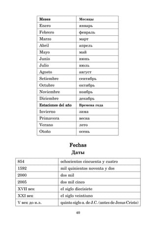 40
Meses
Meses
Meses
Meses
Meses Месяцы
Enero январь
Febrero февраль
Marzo март
Abril апрель
Mayo май
Junio июнь
Julio июль
Agosto август
Setiembre сентябрь
Octubre октябрь
Noviembre ноябрь
Diciembre декабрь
Estaciones del año
Estaciones del año
Estaciones del año
Estaciones del año
Estaciones del año Времена года
Invierno зима
Primavera весна
Verano лето
Otoño осень
Fechas
Fechas
Fechas
Fechas
Fechas
Даты
854 ochocientos cincuenta y cuatro
1592 mil quinientos noventa y dos
2000 dos mil
2005 dos mil cinco
XVII век el siglo diecisiete
XXI век el siglo veintiuno
V век до н.э. quinto siglo a. de J.C. (antes de Jesus Cristo)
 