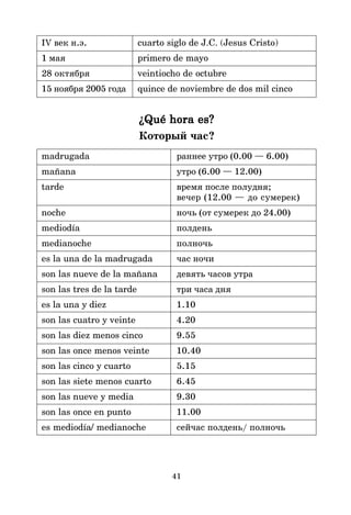 41
IV век н.э. cuarto siglo de J.C. (Jesus Cristo)
1 мая primero de mayo
28 октября veintiocho de octubre
15 ноября 2005 года quince de noviembre de dos mil cinco
¿Qué hora es?
¿Qué hora es?
¿Qué hora es?
¿Qué hora es?
¿Qué hora es?
Который час?
madrugada раннее утро (0.00 — 6.00)
mañana утро (6.00 — 12.00)
tarde время после полудня;
вечер (12.00 — до сумерек)
noche ночь (от сумерек до 24.00)
mediodía полдень
medianoche полночь
es la una de la madrugada час ночи
son las nueve de la mañana девять часов утра
son las tres de la tarde три часа дня
es la una y diez 1.10
son las cuatro y veinte 4.20
son las diez menos cinco 9.55
son las once menos veinte 10.40
son las cinco y cuarto 5.15
son las siete menos cuarto 6.45
son las nueve y media 9.30
son las once en punto 11.00
es mediodía/ medianoche сейчас полдень/ полночь
 
