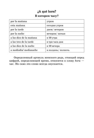 ¿A qué hora?
¿A qué hora?
¿A qué hora?
¿A qué hora?
¿A qué hora?
В котором часу?
por la mañana утром
esta mañana сегодня утром
por la tarde днем/ вечером
por la noche вечером/ ночью
a las diez de la mañana в 10 утра
a las tres de la tarde в три часа дня
a las diez de la noche в 10 вечера
a mediodía/ medianoche в полдень/ полночь
Определенный артикль женского рода, стоящий перед
цифрой, определяющей время, относится к слову hora —
час. Но само это слово всегда опускается.
 