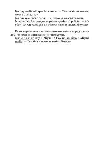 No hay nadie allí que le conozca. — Там не было никого,
кто бы знал его.
No hay que hacer nada. — Ничего не нужно делать.
Ninguno de los pasajeros quería ayudar al policía. — Ни
один из пассажиров не хотел помочь полицейскому.
Если отрицательное местоимение стоит перед глаго*
лом, то второе отрицание не требуется.
Nadie ha visto hoy a Miguel. / Hoy no ha visto a Miguel
nadie. — Сегодня никто не видел Мигеля.
 