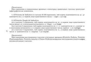 57
Примечание:
При спряжении в определенных временах в некоторых правильных глаголах происходят
орфографические изменения.
1. В Presente de Indicativo в глаголах II/III спряжения, чей корень оканчивается на g, g
заменяется на j в первом лице единственного числа — coger → yo cojo.
2. В Pretérito Simple de Indicativo:
a) в глаголах I спряжения, чей корень оканчивается на g, в первом лице единственного
числа между g и окончанием вставляется u: llegar → yo llegu
u
u
u
ué
b) в глаголах I спряжения, чей корень оканчивается на c, c заменяется на q, а между q
и окончанием вставляется u в первом лице единственного числа: explicar → yo expliqu
qu
qu
qu
qué.
c) в глаголах I спряжения, чей корень оканчивается на z, в первом лице единственного
числа z заменяется на c: empezar → yo empec
c
c
c
cé.
Примечание:
При спряжении местоименных глаголов в составных временах (Pretérito Perfecto, Pretérito
Pluscuamperfecto, Pretérito Anterior è Futuro Perfecto) возвратные местоимения ставятся перед
вспомогательным глаголом.
 