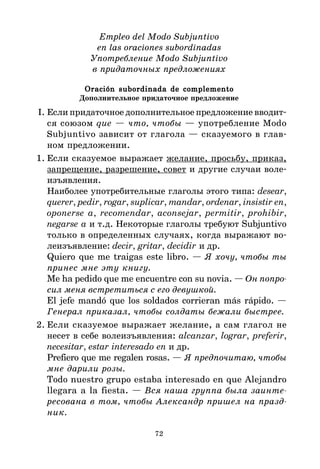 72
Empleo del Modo Subjuntivo
en las oraciones subordinadas
Употребление Modo Subjuntivo
в придаточных предложениях
Oración subordinada de complemento
Oración subordinada de complemento
Oración subordinada de complemento
Oración subordinada de complemento
Oración subordinada de complemento
Дополнительное придаточное предложение
I. Если придаточное дополнительное предложение вводит*
ся союзом que — что, чтобы — употребление Modo
Subjuntivo зависит от глагола — сказуемого в глав*
ном предложении.
1. Если сказуемое выражает желание, просьбу, приказ,
запрещение, разрешение, совет и другие случаи воле*
изъявления.
Наиболее употребительные глаголы этого типа: desear,
querer, pedir, rogar, suplicar, mandar, ordenar, insistir en,
oponerse a, recomendar, aconsejar, permitir, prohibir,
negarse a и т.д. Некоторые глаголы требуют Subjuntivo
только в определенных случаях, когда выражают во*
леизъявление: decir, gritar, decidir и др.
Quiero que me traigas este libro. — Я хочу, чтобы ты
принес мне эту книгу.
Me ha pedido que me encuentre con su novia. — Он попро
сил меня встретиться с его девушкой.
El jefe mandó que los soldados corrieran más rápido. —
Генерал приказал, чтобы солдаты бежали быстрее.
2. Если сказуемое выражает желание, а сам глагол не
несет в себе волеизъявления: alcanzar, lograr, preferir,
necesitar, estar interesado en и др.
Prefiero que me regalen rosas. — Я предпочитаю, чтобы
мне дарили розы.
Todo nuestro grupo estaba interesado en que Alejandro
llegara a la fiesta. — Вся наша группа была заинте
ресована в том, чтобы Александр пришел на празд
ник.
 