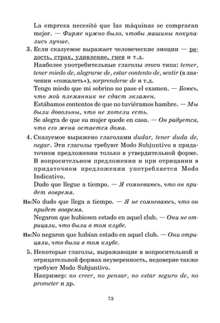 73
La empresa necesitó que las máquinas se compraran
mejor. — Фирме нужно было, чтобы машины покупа
лись лучше.
3. Если сказуемое выражает человеческие эмоции — ра*
дость, страх, удивление, гнев и т.д.
Наиболее употребительные глаголы этого типа: temer,
tener miedo de, alegrarse de, estar contento de, sentir (в зна*
чении «сожалеть»), sorprenderse de и т.д.
Tengo miedo que mi sobrino no pase el examen. — Боюсь,
что мой племянник не сдаст экзамен.
Estábamos contentos de que no tuviéramos hambre. — Мы
были довольны, что не хотели есть.
Se alegra de que su mujer quede en casa. — Он радуется,
что его жена остается дома.
4. Сказуемое выражено глаголами dudar, tener duda de,
negar. Эти глаголы требуют Modo Subjuntivo в прида*
точном предложении только в утвердительной форме.
В вопросительном предложении и при отрицании в
придаточном предложении употребляется Modo
Indicativo.
Dudo que llegue a tiempo. — Я сомневаюсь, что он при
дет вовремя.
Но:No dudo que llega a tiempo. — Я не сомневаюсь, что он
придет вовремя.
Negaron que hubiesen estado en aquel club. — Они не от
рицали, что были в том клубе.
Но:No negaron que habían estado en aquel club. — Они отри
цали, что были в том клубе.
5. Некоторые глаголы, выражающие в вопросительной и
отрицательной формах неуверенность, недоверие также
требуют Modo Subjuntivo.
Например: no creer, no pensar, no estar seguro de, no
prometer и др.
 