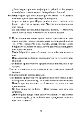 74
¿ Estás seguro que seas mejor que tu primo? — Ты уверен,
что будешь лучше своего двоюродного брата?
Но:Estoy seguro que eres mejor que tu primo. — Я уверен,
что ты лучше своего двоюродного брата.
Ángel no creía que Miguel pudiera decir tantas pala-
bras. — Анхель не верил, что Мигель мог сказать та
кие слова.
No pensamos que mañana haga mal tiempo. — Мы не ду
маем, что завтра может быть плохая погода.
II. Если дополнительное придаточное предложение вво*
дится посредством относительных местоимений quien/
-es, el/la/los/las/lo que, cuanto, употребление Modo
Subjuntivo зависит от реальности действия в придаточ*
ном предложении.
Modo Subjuntivo употребляется, если действие нереаль*
ное.
Нереальность действия определяется по четырем при*
знакам:
1) действие придаточного предложения направлено в бу*
дущее;
2) глагол главного предложения стоит в отрицательной
форме;
3) предложение вопросительное;
4) действие придаточного предложения относится к про*
шлому или настоящему, но имеет оттенок вероятности.
Haré lo que me mandes. — Я сделаю то, что ты мне
прикажешь.
No hay quien me lo diga. — Нет никого, кто мне это
скажет.
¿Habrá quien tenga valor para verla llorar? — Найдется
ли ктонибудь, у кого достанет храбрости видеть,
как она плачет?
 