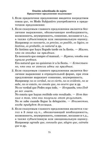 75
Oración subordinada de sujeto
Oración subordinada de sujeto
Oración subordinada de sujeto
Oración subordinada de sujeto
Oración subordinada de sujeto
Придаточное предложение подлежащее
I. Если придаточное предложение вводится посредством
союза que, то Modo Subjuntivo употребляется в прида*
точном предложении:
1. Если сказуемым главного предложения является без*
личное выражение, обозначающее необходимость,
возможность, неуверенность, сомнение, желание и т.д.,
а также субъективную или эмоциональную оценку.
Например: es necesario, es preciso, es posible, es lógico, es
lástima, es probable, es natural и др.
Es lástima que haya llegado tarde en la fiesta. — Жалко,
что он опоздал на праздник.
Es necesario que compre el manual. — Нужно, чтобы она
купила учебник.
Era natural que no quisieran ir a la fiesta. — Естествен
но, что они не хотели идти на праздник.
2. Если сказуемым главного предложения является без*
личное выражение в отрицательной форме, при этом
предложение выражает сомнение, неуверенность.
Например: no es verdad, no es cierto, no es evidente, no se
sabe, no es exacto, no consta que, no ocurre que и др.
No es verdad que Pedro sepa todo. — Неправда, что Пед
ро все знает.
No consta que hayan recibido este resultado. — Нет дан
ных о том, что они получили этот результат.
No se sabe cuando llegue la delegación. — Неизвестно,
когда прибудет делегация.
3. Если сказуемым главного предложения является гла*
гол в 3 лице ед.ч., обозначающий необходимость,
возможность, неуверенность, сомнение, желание и т.д.,
а также субъективную или эмоциональную оценку.
Например: agrada que, consuela que, alegra que, extraña
que и др.
 