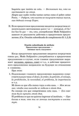 76
Inquieta que insista en esto. — Беспокоит то, что он
настаивает на этом.
Alegra que nadie reciba tantas cartas como el pobre señor
Perez. — Радует, что никто не получает таких писем,
как бедный сеньор Перес.
II. Еслипридаточноепредложениевводитсяпосредствомот*
носительного местоимения quien/-es — который, el/la/
los/las/lo que — то, что, употребление Modo Subjuntivo
зависит от реальности действия в придаточном предло*
жении.(См. Oración subordinada de complemento II:1,2,3)
Oración subordinada de atributo
Oración subordinada de atributo
Oración subordinada de atributo
Oración subordinada de atributo
Oración subordinada de atributo
Придаточное предложение —
именная часть сказуемого
Когда придаточное предложение вводится посредством
союза que, Modo Subjuntivo употребляется в придаточном
предложении в случае, если главное предложение выра*
жает желание, приказ, совет и т.д., а действие придаточ*
ного предложения направлено на будущее по отношению
к главному.
При этом:
1. Подлежащее главного предложения выражено суще*
ствительным типа: el deseo, la orden, la petición, el consejo,
la prohibición, la necesidad, el problema, la importancia
и т.д.
Mi deseo es que ella nunca vaya a esta casa. — Мое жела
ние, чтобы она никогда не ходила в этот дом.
Su consejo era que compráramos esta casa. — Его сове
том было купить этот дом.
El problema es que no quieras ingresar al instituto. — Про
блема в том, что ты не хочешь поступать в инсти
тут.
 