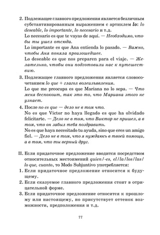 77
2. Подлежащееглавногопредложенияявляетсябезличным
субстантивированным выражением с артиклем lo
lo
lo
lo
lo: lo
deseable, lo importante, lo necesario и т.д.
Lo necesario es que te vayas de aquí. — Необходимо, что
бы ты ушел отсюда.
Lo importante es que Ana entienda lo pasado. — Важно,
чтобы Аня поняла произошедшее.
Lo deseable es que nos preparen para el viaje. — Же
лательно, чтобы они подготовили нас к путешест
вию.
3. Подлежащее главного предложения является словосо*
четанием lo que + глагол волеизъявления.
Lo que me preocupa es que Mariana no lo sepa. — Что
меня беспокоит, так это то, что Мариана этого не
узнает.
4. После no es que — дело не в том что.
No es que Víctor no haya llegado es que ha olvidado
felicitarte. — Дело не в том, что Виктор не пришел, а в
том, что он забыл тебя поздравить.
No es que haya necesitado tu ayuda, sino que eres un amigo
fiel. — Дело не в том, что я нуждаюсь в твоей помощи,
а в том, что ты верный друг.
II. Если придаточное предложение вводится посредством
относительных местоимений quien/-es, el/la/los/las/
lo que, cuanto, то Modo Subjuntivo употребляется:
1. Если придаточное предложение относится к буду*
щему.
2. Если сказуемое главного предложения стоит в отри*
цательной форме.
3. Если придаточное предложение относится к прошло*
му или настоящему, но присутствует оттенок воз*
можности, предположения и т.д.
 