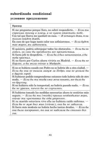 85
subordinada condicional
subordinada condicional
subordinada condicional
subordinada condicional
subordinada condicional
условное предложение
Пример
Si me preguntas porque lloro, no sabré responderte. — Если ты
спросишь почему я плачу, я не сумею ответить тебе.
Con tal que llueva me quedaré en casa. — Я останусь дома, если
только пойдет дождь.
En caso de que haga tanto calor nos asfixiaremos. — Если будет
так жарко, мы задохнемся.
Si quisiera, podría sobrepujar todos los obstáculos. — Если бы он
хотел, он смог бы преодолеть все препятствия.
Si fuera jefe te despediría. — Если бы я был начальником, я бы
тебя простил.
Si no fuera por Carlos ahora viviría en Madrid. — Если бы не
Карлос, я бы жила сейчас в Мадриде.
Si no se hubiera casado con Pedro no se habría ido a otra ciudad. —
Если бы она не вышла замуж за Педро, она не уехала бы
в другой город.
Si hubieras podido comprenderme entonces todo habría sido de otro
modo. — Если бы ты тогда смог меня понять, все было бы
подругому.
Si no hubiera sido la tempestad, no habría pasado nada. — Если
бы не ураган, ничего бы не случилось.
Si hubieras tomado las medidas necesarias ahora te sentirías más
seguro. — Если бы ты (тогда) принял необходимые меры,
сейчас ты чувствовал бы себя увереннее.
Si su marido estuviera vivo ella no hubiera caído enferma. —
Если бы ее муж был жив (сейчас), она бы не заболела.
Si fuera más modesto no habría hecho tantas deudas. — Если бы
она была поскромнее, то она не наделала бы столько дол
гов.
 