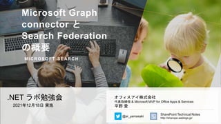Microsoft Graph
connector と
Search Federation
の概要
M I C R O S O F T S E AR C H
.NET ラボ勉強会
2021年12月18日 実施
オフィスアイ株式会社
代表取締役 & Microsoft MVP for Office Apps & Services
平野 愛
@ai_yamasaki
SharePoint Technical Notes
http://shanqiai.weblogs.jp/
 