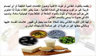 
‫أ‬ ‫أو‬ ‫يقة‬ ‫الد‬ ‫ية‬ ‫ال‬ ‫الئائتةال‬ ‫ووةوا‬ ‫األغذية‬ ‫تلوث‬ ‫أو‬ ‫الغذائي‬ ‫بالتلوث‬ ‫يقصد‬
‫أجسةام‬ ‫ي‬
‫المادة‬ ‫في‬ ‫بوجودها‬ ‫مرغوب‬ ‫غير‬ ‫غريب‬
‫الغذائي‬
،
‫حيث‬
‫احتةو‬ ‫إذا‬ ً‫ا‬‫ملوث‬ ‫الغذاء‬ ‫يعتبر‬
‫جراثيم‬ ‫على‬
‫ممرض‬
‫بمواد‬ ‫اختلط‬ ‫أو‬ ‫المشع‬ ‫بالمواد‬ ‫تلوث‬ ‫أو‬
‫كيم‬
‫ي‬
‫ائي‬
‫سام‬
‫و‬ ،
‫تسبب‬
‫يسمى‬ ‫ما‬ ‫حدوث‬ ‫في‬ ‫ذلك‬
‫ب‬
‫الغذائي‬ ‫التسمم‬
.

‫لهذا‬
‫الغذائي‬ ‫التلوث‬ ‫فان‬
‫ي‬
‫أ‬
‫خ‬
‫ذ‬
ً‫ال‬‫أشئا‬
‫عدة‬
‫مما‬
‫ع‬ ‫الاسةاد‬ ‫عممةال‬ ‫ظهةور‬ ‫في‬ ‫يعجل‬
‫ليهةا‬
‫البشري‬ ‫لمستهمك‬ ‫وال‬ ‫غير‬ ‫أو‬ ‫مرغوب‬ ‫غير‬ ‫جعلها‬ ‫وبالتالي‬
.
 