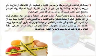 
‫دث‬ ‫ي‬
‫الغذاء‬ ‫تلوث‬
‫أي‬ ‫في‬
‫من‬ ‫مرحل‬
‫مراحل‬
‫نقلةه‬ ‫أثتاء‬ ‫أو‬ ، ‫تصتيعه‬ ‫أو‬ ‫إنتاجه‬
‫تخزيتة‬ ‫أو‬
‫ه‬
‫أو‬ ،
‫نتيج‬ ‫وذلك‬ ، ‫واستهمكه‬ ‫توزيعه‬
‫ألي‬
‫خلل‬ ‫أو‬ ‫تغيير‬
‫في‬
‫البيئي‬ ‫الظروف‬
‫بهة‬ ‫يط‬ ‫الم‬
‫المراحةل‬ ‫ذه‬
‫أو‬ ‫ي‬ ‫و‬ ‫أخطار‬ ‫عتها‬ ‫يتتج‬ ‫مما‬
‫أمراض‬
‫د‬ ‫نوعي‬
‫ياة‬ ‫ال‬ ‫على‬ ‫تقضي‬
.

‫وانتشار‬ ‫البيئي‬ ‫ال‬ ‫ال‬ ‫سوء‬ ‫أن‬ ‫الممحظ‬ ‫ومن‬
‫تؤدي‬ ‫المعدي‬ ‫االمراض‬
‫زيادة‬ ‫إلى‬
‫الو‬ ‫معدا‬
‫فيةال‬
‫في‬
‫التامية‬ ‫بالةدوا‬ ‫تسةمى‬ ‫مةا‬ ‫أو‬ ً‫ا‬‫تقةدم‬ ‫لها‬ ‫وأ‬ ‫بالسئان‬ ً‫ا‬‫ازدحام‬ ‫العالم‬ ‫متاطق‬ ‫أكثر‬
‫حيةث‬
‫نجةد‬
‫أن‬
‫الشرب‬ ‫مياه‬
‫كافي‬ ‫غير‬
‫مياه‬ ‫من‬ ‫والتخلص‬ ، ‫آمت‬ ‫وغير‬
‫المجاري‬
‫يتم‬
‫ي‬ ‫وة‬ ‫غيةر‬ ‫بطرق‬
‫و‬
‫ربمةا‬
‫انتشار‬ ‫أن‬ ‫كما‬ ، ‫ماقودة‬
‫شرال‬ ‫ال‬
‫ل‬ ‫التا‬ ‫والقوارض‬
‫مة‬ ‫لألمراض‬
‫لة‬
‫ي‬ ‫الصة‬ ‫الةوعي‬
‫و‬ ،
‫لة‬
‫األوبئ‬ ‫هذه‬ ‫انتشار‬ ‫من‬ ‫تزيد‬ ‫بيئي‬ ‫عوامل‬ ‫كلها‬ ‫تلوثه‬ ‫أو‬ ‫الغذاء‬
.
 