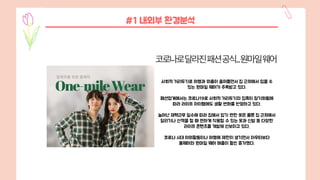 사회적 거리두기로 여행과 외출이 줄어들면서 집 근처에서 입을 수
있는 원마일 웨어가 주목받고 있다.
패션업계에서는 코로나19로 사회적 거리두기와 집콕이 장기화됨에
따라 라이프 아이템에도 생활 변화를 반영하고 있다.
늘어난 재택근무 일수에 따라 집에서 입기 편한 옷은 물론 집 근처에서
달리기나 산책을 할 때 편하게 착용할 수 있는 옷과 신발 등 다양한
라이프 콘텐츠를 개발해 선보이고 있다.
코로나 시대 야외활동이나 여행에 제한이 생기면서 아우터보다
홈웨어와 원마일 웨어 매출이 훨씬 증가했다.
#1 내외부 환경분석
 