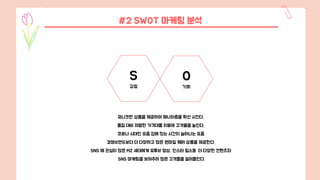 #2 SWOT 마케팅 분석
유니크한 상품을 제공하여 매니아층을 확산 시킨다.
품질 대비 저렴한 가격대를 이용해 고객율을 높인다.
코로나 시대인 요즘 집에 있는 시간이 늘어나는 요즘
경쟁브랜드보다 더 다양하고 많은 원마일 웨어 상품을 제공한다.
SNS 에 관심이 많은 MZ 세대에게 유튜브 영상, 인스타 릴스등 더 다양한 컨텐츠와
SNS 마케팅을 보여주어 많은 고객들을 끌어들인다.
S
강점
O
기회
 