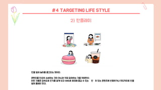 판을 벌려 놀이를 즐긴다는 뜻이다.
콘텐츠를 단순히 소비하는 것이 아니라 직접 참여하는 것을 의미한다.
이런 것들은 급속도로 인기를 끌게 되고 SNS로 퍼지며 즐길 수 있는 판 이 있는 콘텐츠에 반응하거나 주도적으로 판을
벌여 플레이 한다.
2) 판플레이
#4 TARGETING LIFE STYLE
 