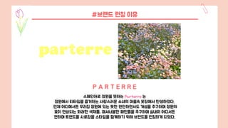 #브랜드 런칭 이유
스페인어로 정원을 뜻하는 Parterre 는
정원에서 티타임을 즐겨하는 사랑스러운 소녀의 마음속 옷장에서 탄생하였다.
언제 어디에서든 우리집 정원에 있는 듯한 편안하면서도 개성을 추구하며 정원의
꽃이 연상되는 화려한 색채들, 패셔너블한 패턴들을 추구하며 실내외 어디서든
편하며 트렌드를 사로잡을 스타일을 함께하기 위해 브랜드를 런칭하게 되었다.
P A R T E R R E
 