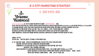 # 5 STP MARKETING STRATEGY
3. 경쟁 브랜드 결정
Vivienne Westwood는 1971년 비비안 웨스트우드가 설립한 영국 패션 브랜드 이며,
본사는 영국 런던 엘코가에 있다. 영국의 디자이너 비비안 웨스트우드는 뮤지션인 말콤 맥라렌(Malcolm McLaren)과 런던에 렛잇락(Let It Rock)이라
는 의상실을 열었으며, 브랜드 초창기부터 지속적으로 저항 정신을 대변해 왔으며, 패션계에서 선구자적인 이미지를 가지고 있다.
영국과 프랑스의 전통 복식에 기반한 남녀 의류, 가방, 슈즈, 선글라스, 스카프, 액세서리 등을 제작 판매한다.
광고에서도 일반적이지 않은 모델을 기용하거나 디자이너 본인이 전면에 나서는 등 혁신적인 모습을 보이며,
캠페인 활동에서도 그린피스와의 협업을 하며 패션 브랜드로는 이례적으로 환경 운동에 적극적으로 참여하기도 했다.
설립일/ 1971년
주소지/ 본사 영국 런던 엘코가, 한국에는 31개의 매장이 입점
라 인/ 골드라벨: 여성복 , 우아하고 영국전통테일러링 기반으로 전개. 이브닝 드레스까지 담당
레드라벨: 세컨드라인으로 골드 라벨에 비해 캐주얼하며 저렴함
앙골로매니아: 1970년대 설립 당시 초창기 웨스트우드만의 펑크 분위기를 담아 만드는
캐주얼라인, 데님, 저지등을 소재로 담음.
비비안 웨스트우드 맨: 남성복 중심의 컬렉션이며 포멀한 디자인, 고급 소재를 사용한 럭셔리(Luxury) 라인.
비비안 웨스트우드 맨 라인은 옷감의 선택부터 봉제 작업까지 수작업으로 완성되는 네이비 라인과
데님과 같은 캐주얼한 소재를 사용하는 퍼플 라인 두 가지로 나뉨
 