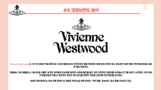 #6 경쟁브랜드 분석
Vivienne Westwood는 1971년 비비안 웨스트우드와 그녀의 동업자이자 연인이었던 말콤 맥라렌이 함께 영국 런던의 킹스 로드에 연 패션 매장 렛잇락을 모태로 성장
한 패션 브랜드다.
처음에는 구제 제품을 D.I.Y방식으로 리폼한 과격한 펑크풍의 티셔츠를 제작한 사회에 불만을 품고 있던 반항적인 젊은이들 사이에서 인기를 모으기 시작했다. 이후 영국
의 테일러링과 프랑스 로코코의 우아한 복식 양식을 접목한 의상을 선보이며 펑크 패션을 창시했다.
비비안 웨스트우드는 여성 의류 컬렉션 이 외에도 현재 남성 의류 컬렉션, 가죽 제품, 액세서리, 향수 등을 선보이고 있다.
 