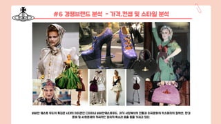#6 경쟁브랜드 분석 - 가격,컨셉 및 스타일 분석
비비안 웨스트 우드의 특징은 시대의 아이콘인 디자이너 비비안웨스트우드, 과거 서양복식의 전통과 이국문화의 믹스매치의 컬렉션, 환경
문제 및 사회문제의 적극적인 정치적 목소리 표출 등을 가지고 있다.
 