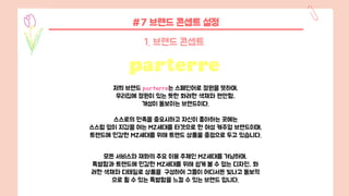#7 브랜드 콘셉트 설정
1. 브랜드 콘셉트
저희 브랜드 parterre는 스페인어로 정원을 뜻하며,
우리집에 정원이 있는 듯한 화려한 색채와 편안함,
개성이 돋보이는 브랜드이다.
스스로의 만족을 중요시하고 자신이 좋아하는 곳에는
스스럼 없이 지갑을 여는 MZ세대를 타겟으로 한 여성 캐주얼 브랜드이며,
트렌드에 민감한 MZ세대를 위해 트렌드 상품울 중점으로 두고 있습니다.
모든 서비스와 재화의 주요 이용 주체인 MZ세대를 겨냥하며,
특별함과 트렌드에 민감한 MZ세대를 위해 쉽게 볼 수 없는 디자인, 화
려한 색채와 디테일로 상품을 구성하여 그들이 어디서든 빛나고 돋보적
으로 튈 수 있는 특별함을 느낄 수 있는 브랜드 입니다.
 