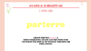 #8 브랜드 B.I 및 페이싱전략 수립
1. 브랜드 네임
스페인어로 정원을 뜻하는 Parterre 는
정원에서 티타임을 즐겨하는 사랑스러운 소녀의 마음속 옷장에서 탄생해
언제 어디에서든 우리집 정원에 있는 듯한 편안하면서도 개성을 충족하는 룩을
판매하는 브랜드이다.
 