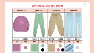 21FWSWT45 21FWPT46 21FWPT47 21FWPT48
SWEAT SHRITS 58,000 PANTS 60,000 PANTS 60,000 PANTS 60,000
소재 색상 소재 색상 소재 색상 소재 색상
#12 21F/W 시즌 패션 품평회
 