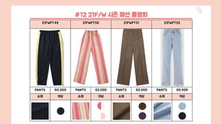 21FWPT49 21FWPT50 21FWPT51 21FWPT52
PANTS 60,000 PANTS 63,000 PANTS 63,000 PANTS 69,000
소재 색상 소재 색상 소재 색상 소재 색상
#12 21F/W 시즌 패션 품평회
 