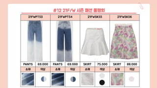 21FWPT53 21FWPT54 21FWSK55 21FWSK56
PANTS 69,000 PANTS 69,000 SKIRT 75,000 SKIRT 88,000
소재 색상 소재 색상 소재 색상 소재 색상
#12 21F/W 시즌 패션 품평회
 