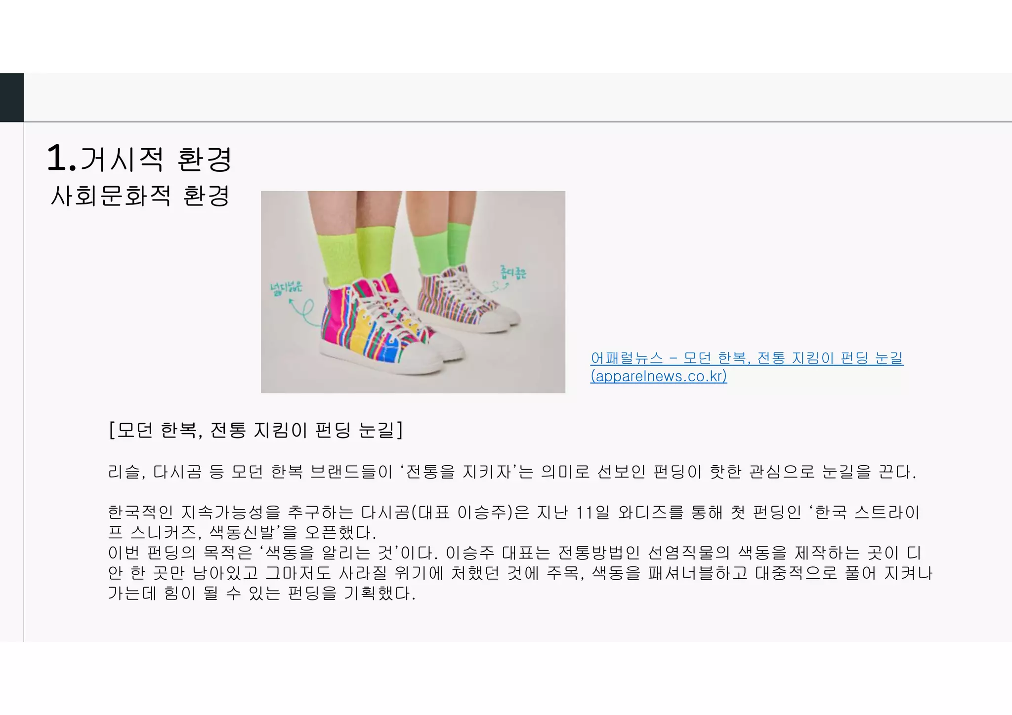 거시적 환경
사회문화적 환경
어패럴뉴스 - 모던 한복, 전통 지킴이 펀딩 눈길
(apparelnews.co.kr)
[모던 한복, 전통 지킴이 펀딩 눈길]
리슬, 다시곰 등 모던 한복 브랜드들이 ‘전통을 지키자’는 의미로 선보인 펀딩이 핫한 관심으로 눈길을 끈다.
한국적인 지속가능성을 추구하는 다시곰(대표 이승주)은 지난 11일 와디즈를 통해 첫 펀딩인 ‘한국 스트라이
프 스니커즈, 색동신발’을 오픈했다.
이번 펀딩의 목적은 ‘색동을 알리는 것’이다. 이승주 대표는 전통방법인 선염직물의 색동을 제작하는 곳이 디
안 한 곳만 남아있고 그마저도 사라질 위기에 처했던 것에 주목, 색동을 패셔너블하고 대중적으로 풀어 지켜나
가는데 힘이 될 수 있는 펀딩을 기획했다.
 