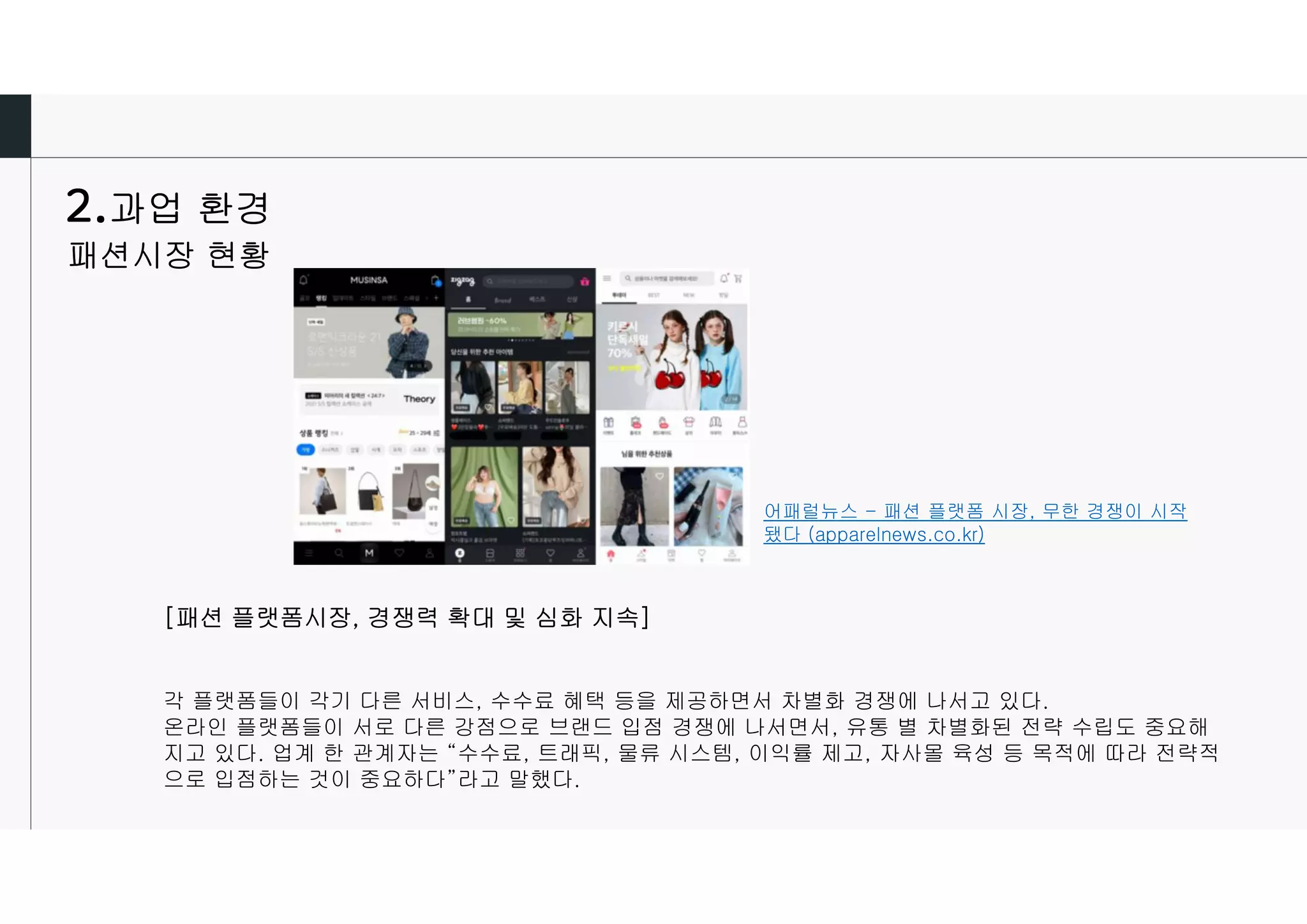 어패럴뉴스 - 패션 플랫폼 시장, 무한 경쟁이 시작
됐다 (apparelnews.co.kr)
[패션 플랫폼시장, 경쟁력 확대 및 심화 지속]
각 플랫폼들이 각기 다른 서비스, 수수료 혜택 등을 제공하면서 차별화 경쟁에 나서고 있다.
온라인 플랫폼들이 서로 다른 강점으로 브랜드 입점 경쟁에 나서면서, 유통 별 차별화된 전략 수립도 중요해
지고 있다. 업계 한 관계자는 “수수료, 트래픽, 물류 시스템, 이익률 제고, 자사몰 육성 등 목적에 따라 전략적
으로 입점하는 것이 중요하다”라고 말했다.
과업 환경
패션시장 현황
 