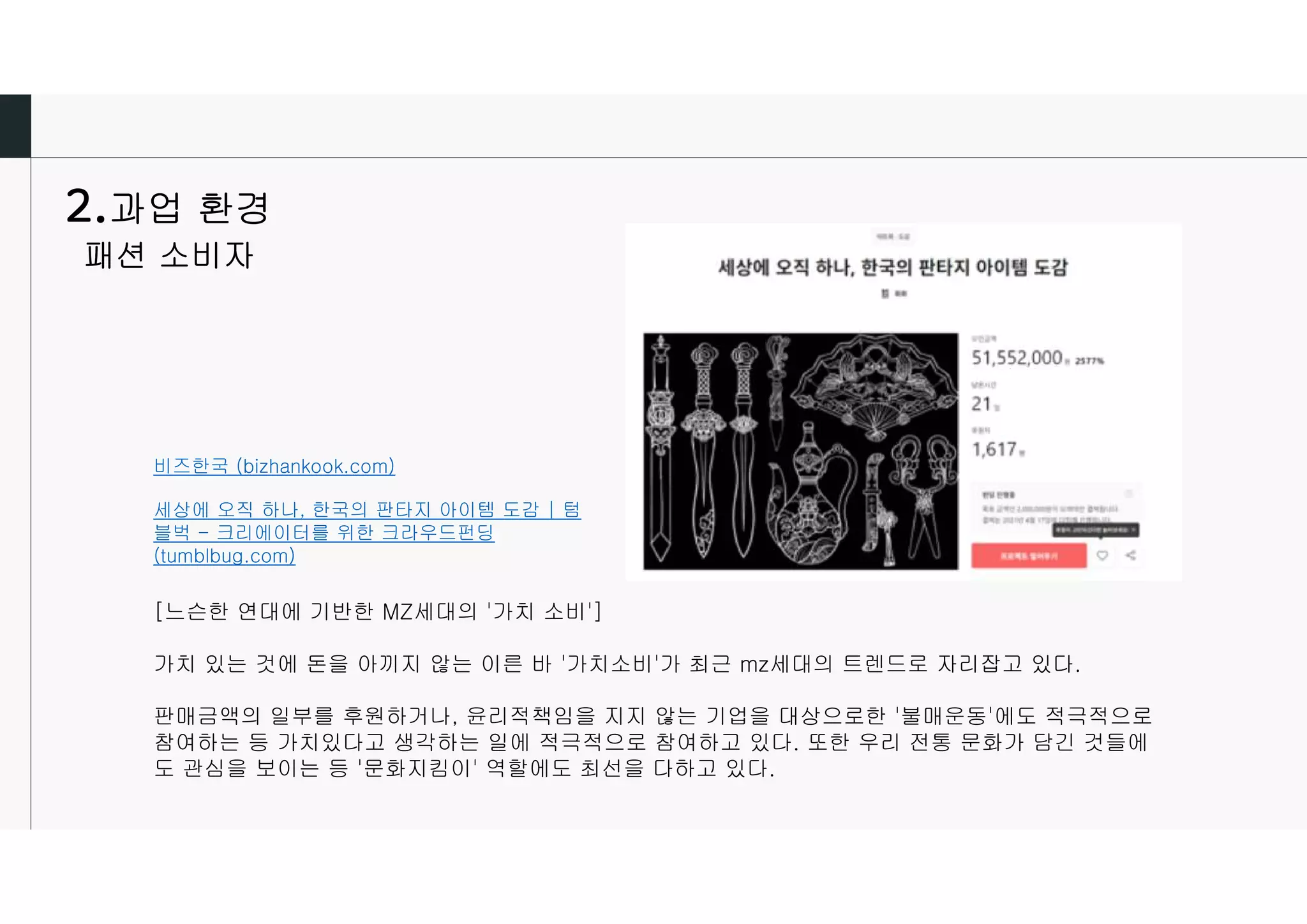 과업 환경
패션 소비자
비즈한국 (bizhankook.com)
세상에 오직 하나, 한국의 판타지 아이템 도감 | 텀
블벅 - 크리에이터를 위한 크라우드펀딩
(tumblbug.com)
[느슨한 연대에 기반한 MZ세대의 '가치 소비']
가치 있는 것에 돈을 아끼지 않는 이른 바 '가치소비'가 최근 mz세대의 트렌드로 자리잡고 있다.
판매금액의 일부를 후원하거나, 윤리적책임을 지지 않는 기업을 대상으로한 '불매운동'에도 적극적으로
참여하는 등 가치있다고 생각하는 일에 적극적으로 참여하고 있다. 또한 우리 전통 문화가 담긴 것들에
도 관심을 보이는 등 '문화지킴이' 역할에도 최선을 다하고 있다.
 