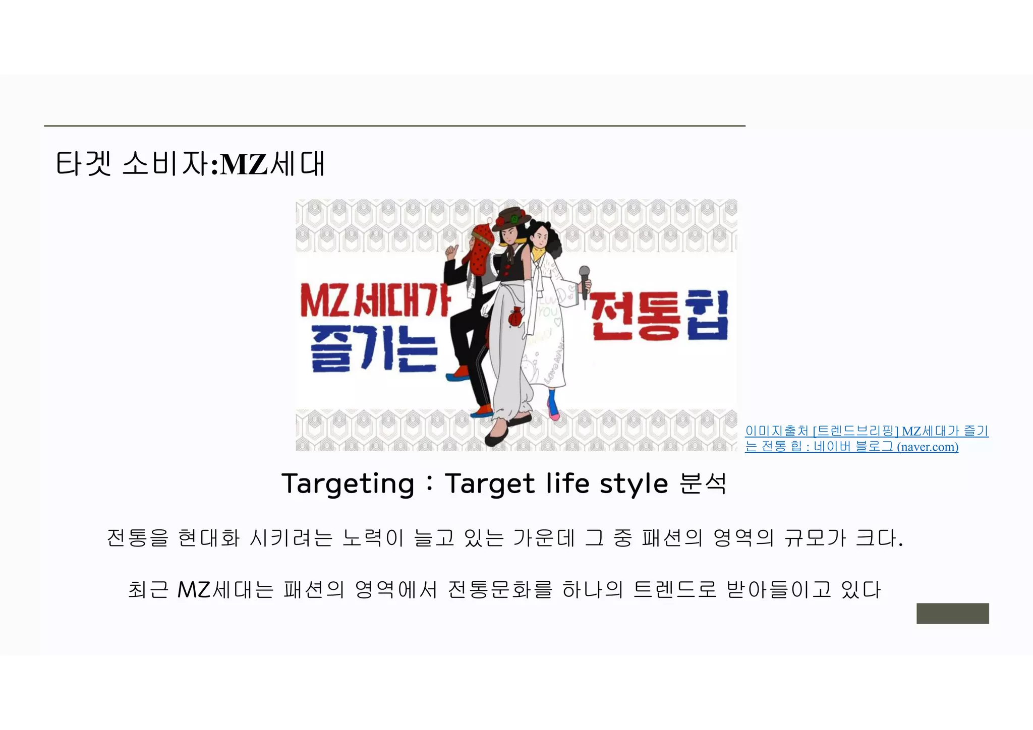 타겟 소비자:MZ세대
분석
전통을 현대화 시키려는 노력이 늘고 있는 가운데 그 중 패션의 영역의 규모가 크다
최근 세대는 패션의 영역에서 전통문화를 하나의 트렌드로 받아들이고 있다
이미지출처 [트렌드브리핑] MZ세대가 즐기
는 전통 힙 : 네이버 블로그 (naver.com)
 