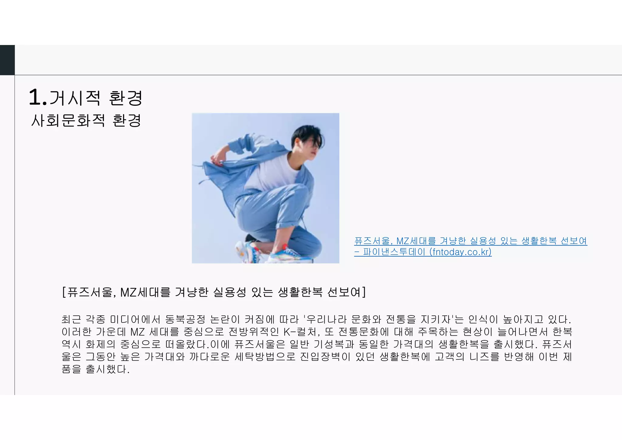 거시적 환경
사회문화적 환경
퓨즈서울, MZ세대를 겨냥한 실용성 있는 생활한복 선보여
- 파이낸스투데이 (fntoday.co.kr)
[퓨즈서울, MZ세대를 겨냥한 실용성 있는 생활한복 선보여]
최근 각종 미디어에서 동북공정 논란이 커짐에 따라 '우리나라 문화와 전통을 지키자'는 인식이 높아지고 있다.
이러한 가운데 MZ 세대를 중심으로 전방위적인 K-컬처, 또 전통문화에 대해 주목하는 현상이 늘어나면서 한복
역시 화제의 중심으로 떠올랐다.이에 퓨즈서울은 일반 기성복과 동일한 가격대의 생활한복을 출시했다. 퓨즈서
울은 그동안 높은 가격대와 까다로운 세탁방법으로 진입장벽이 있던 생활한복에 고객의 니즈를 반영해 이번 제
품을 출시했다.
 