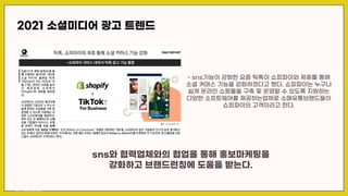 2021 소셜미디어 광고 트렌드
- sns기능이 강화한 요즘 틱톡이 쇼피파이와 제휴를 통해
소셜 커머스 기능을 강화하겠다고 했다. 쇼피파이는 누구나
쉽게 온라인 쇼핑몰을 구축 및 운영할 수 있도록 지원하는
다양한 소프트웨어를 제공하는업체로 소매유통브랜드들이
쇼피파이의 고객이라고 한다.
sns와 협력업체와의 협업을 통해 홍보마케팅을
강화하고 브랜드런칭에 도움을 받는다.
출처 : fashion net korea
 
