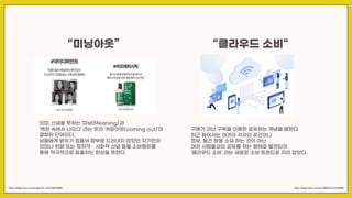 “미닝아웃”
의미, 신념을 뜻하는 ‘미닝(Meaning)’과
‘벽장 속에서 나오다’ 라는 뜻의 ‘커밍아웃(coming out)’이
결합된 단어이다.
남들에게 밝히기 힘들어 함부로 드러내지 않았던 자기만의
의미나 취향 또는 정치적ㆍ사회적 신념 등을 소비행위를
통해 적극적으로 표출하는 현상을 뜻한다.
https://blog.naver.com/junglemnc-/222148638880 https://blog.naver.com/eunii00/222217018968
“클라우드 소비“
구매가 아닌 구독을 이용한 공유하는 개념을 말한다.
최근 들어서는 이것이 각자의 공간이나
정보, 물건 등을 소유 하는 것이 아닌
여러 사람들과의 공유를 하는 형태로 발전되어
‘클라우드 소비’ 라는 새로운 소비 트렌드로 자리 잡았다.
 