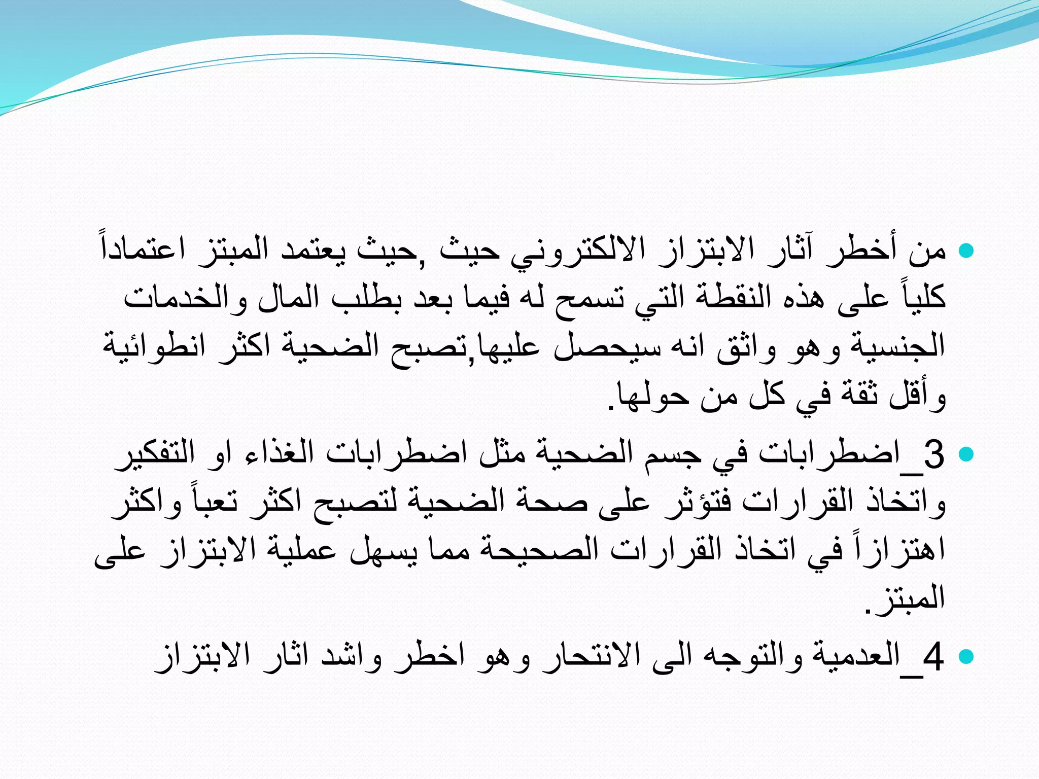 
‫حيث‬ ‫االلكتروني‬ ‫االبتزاز‬ ‫آثار‬ ‫أخطر‬ ‫من‬
,
‫ا‬ ‫المبتز‬ ‫يعتمد‬ ‫حيث‬
ً‫ا‬‫عتماد‬
‫وال‬ ‫المال‬ ‫بطلب‬ ‫بعد‬ ‫فيما‬ ‫له‬ ‫تسمح‬ ‫التي‬ ‫النقطة‬ ‫هذه‬ ‫على‬ ً‫ا‬‫كلي‬
‫خدمات‬
‫عليها‬ ‫سيحصل‬ ‫انه‬ ‫واثق‬ ‫وهو‬ ‫الجنسية‬
,
‫ان‬ ‫اكثر‬ ‫الضحية‬ ‫تصبح‬
‫طوائية‬
‫حولها‬ ‫من‬ ‫كل‬ ‫في‬ ‫ثقة‬ ‫وأقل‬
.

3
_
‫التف‬ ‫او‬ ‫الغذاء‬ ‫اضطرابات‬ ‫مثل‬ ‫الضحية‬ ‫جسم‬ ‫في‬ ‫اضطرابات‬
‫كير‬
‫تع‬ ‫اكثر‬ ‫لتصبح‬ ‫الضحية‬ ‫صحة‬ ‫على‬ ‫فتؤثر‬ ‫القرارات‬ ‫واتخاذ‬
‫واكثر‬ ً‫ا‬‫ب‬
‫االبتزاز‬ ‫عملية‬ ‫يسهل‬ ‫مما‬ ‫الصحيحة‬ ‫القرارات‬ ‫اتخاذ‬ ‫في‬ ً‫ا‬‫اهتزاز‬
‫على‬
‫المبتز‬
.

4
_
‫اثار‬ ‫واشد‬ ‫اخطر‬ ‫وهو‬ ‫االنتحار‬ ‫الى‬ ‫والتوجه‬ ‫العدمية‬
‫االبتزاز‬
 