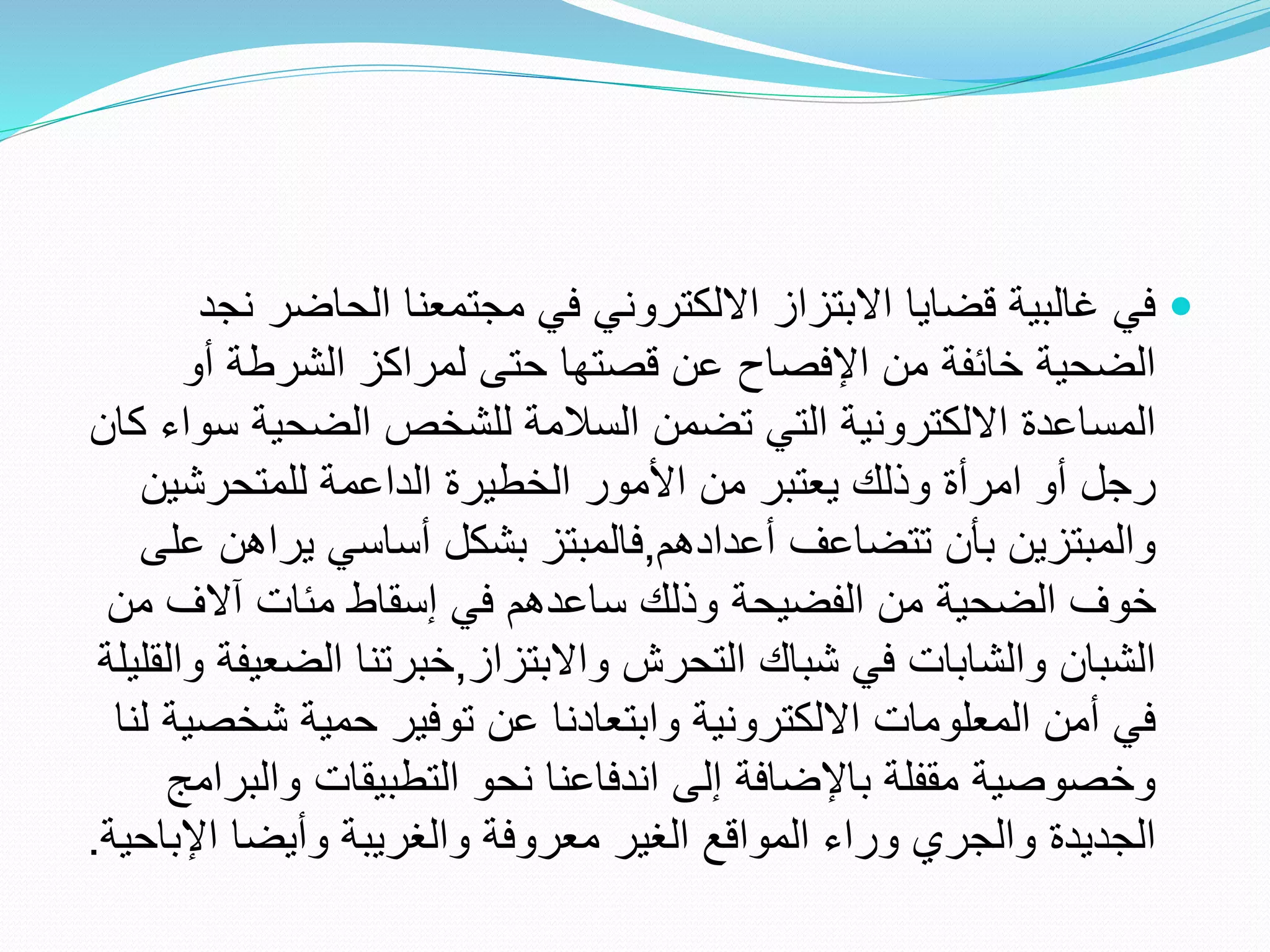 
‫الحاضر‬ ‫مجتمعنا‬ ‫في‬ ‫االلكتروني‬ ‫االبتزاز‬ ‫قضايا‬ ‫غالبية‬ ‫في‬
‫نجد‬
‫أو‬ ‫الشرطة‬ ‫لمراكز‬ ‫حتى‬ ‫قصتها‬ ‫عن‬ ‫اإلفصاح‬ ‫من‬ ‫خائفة‬ ‫الضحية‬
‫س‬ ‫الضحية‬ ‫للشخص‬ ‫السالمة‬ ‫تضمن‬ ‫التي‬ ‫االلكترونية‬ ‫المساعدة‬
‫كان‬ ‫واء‬
‫للمتحرشين‬ ‫الداعمة‬ ‫الخطيرة‬ ‫األمور‬ ‫من‬ ‫يعتبر‬ ‫وذلك‬ ‫امرأة‬ ‫أو‬ ‫رجل‬
‫أعدادهم‬ ‫تتضاعف‬ ‫بأن‬ ‫والمبتزين‬
,
‫يرا‬ ‫أساسي‬ ‫بشكل‬ ‫فالمبتز‬
‫على‬ ‫هن‬
‫م‬ ‫آالف‬ ‫مئات‬ ‫إسقاط‬ ‫في‬ ‫ساعدهم‬ ‫وذلك‬ ‫الفضيحة‬ ‫من‬ ‫الضحية‬ ‫خوف‬
‫ن‬
‫واالبتزاز‬ ‫التحرش‬ ‫شباك‬ ‫في‬ ‫والشابات‬ ‫الشبان‬
,
‫الض‬ ‫خبرتنا‬
‫والقليلة‬ ‫عيفة‬
‫شخ‬ ‫حمية‬ ‫توفير‬ ‫عن‬ ‫وابتعادنا‬ ‫االلكترونية‬ ‫المعلومات‬ ‫أمن‬ ‫في‬
‫لنا‬ ‫صية‬
‫وا‬ ‫التطبيقات‬ ‫نحو‬ ‫اندفاعنا‬ ‫إلى‬ ‫باإلضافة‬ ‫مقفلة‬ ‫وخصوصية‬
‫لبرامج‬
‫اإل‬ ‫وأيضا‬ ‫والغريبة‬ ‫معروفة‬ ‫الغير‬ ‫المواقع‬ ‫وراء‬ ‫والجري‬ ‫الجديدة‬
‫باحية‬
.
 