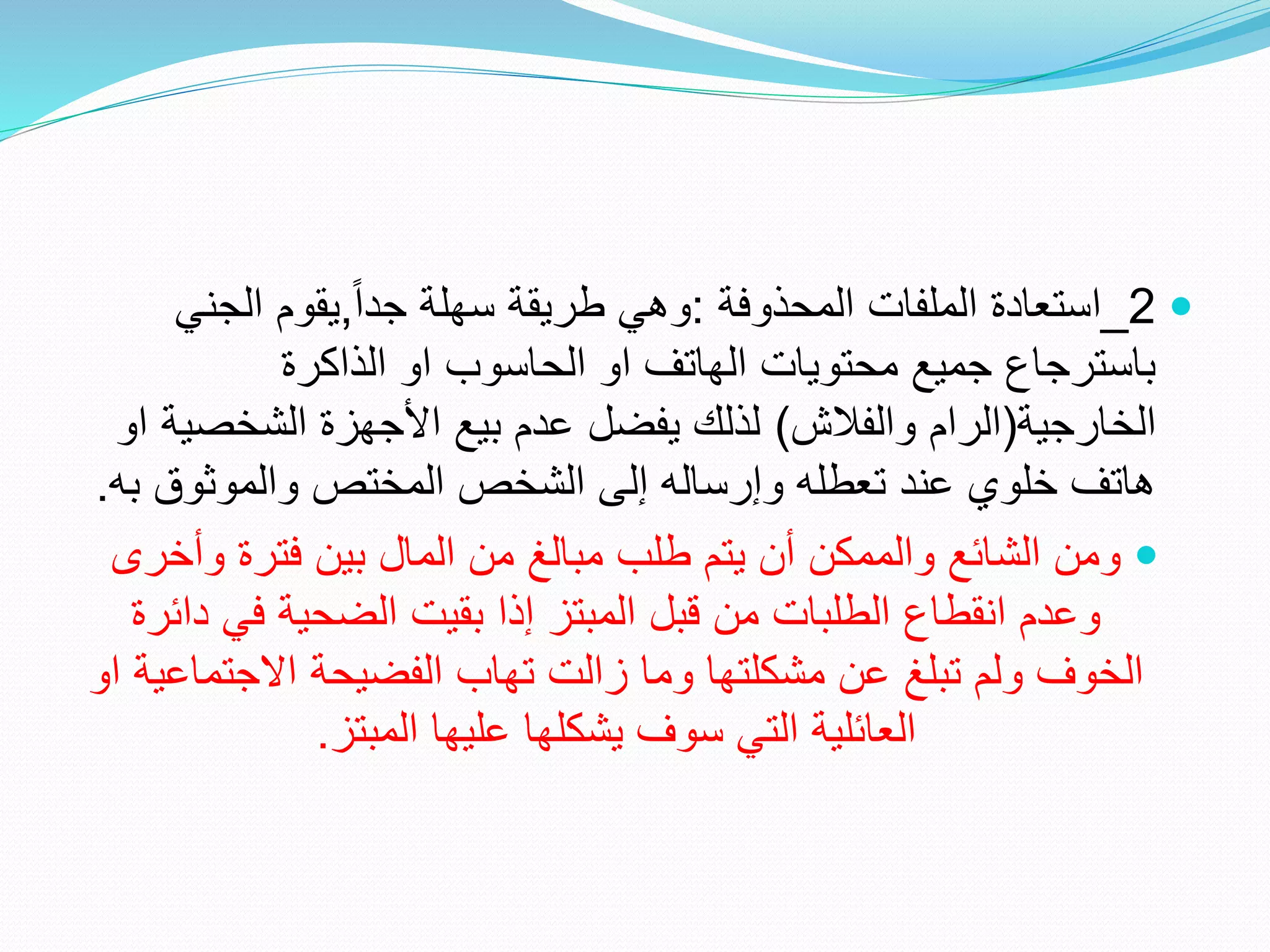 
2
_
‫المحذوفة‬ ‫الملفات‬ ‫استعادة‬
:
ً‫ا‬‫جد‬ ‫سهلة‬ ‫طريقة‬ ‫وهي‬
,
‫الجن‬ ‫يقوم‬
‫ي‬
‫الذاكرة‬ ‫او‬ ‫الحاسوب‬ ‫او‬ ‫الهاتف‬ ‫محتويات‬ ‫جميع‬ ‫باسترجاع‬
‫الخارجية‬
(
‫والفالش‬ ‫الرام‬
)
‫الشخص‬ ‫األجهزة‬ ‫بيع‬ ‫عدم‬ ‫يفضل‬ ‫لذلك‬
‫او‬ ‫ية‬
‫والموثوق‬ ‫المختص‬ ‫الشخص‬ ‫إلى‬ ‫وإرساله‬ ‫تعطله‬ ‫عند‬ ‫خلوي‬ ‫هاتف‬
‫به‬
.

‫وأخ‬ ‫فترة‬ ‫بين‬ ‫المال‬ ‫من‬ ‫مبالغ‬ ‫طلب‬ ‫يتم‬ ‫أن‬ ‫والممكن‬ ‫الشائع‬ ‫ومن‬
‫رى‬
‫دا‬ ‫في‬ ‫الضحية‬ ‫بقيت‬ ‫إذا‬ ‫المبتز‬ ‫قبل‬ ‫من‬ ‫الطلبات‬ ‫انقطاع‬ ‫وعدم‬
‫ئرة‬
‫االجتم‬ ‫الفضيحة‬ ‫تهاب‬ ‫زالت‬ ‫وما‬ ‫مشكلتها‬ ‫عن‬ ‫تبلغ‬ ‫ولم‬ ‫الخوف‬
‫او‬ ‫اعية‬
‫المبتز‬ ‫عليها‬ ‫يشكلها‬ ‫سوف‬ ‫التي‬ ‫العائلية‬
.
 