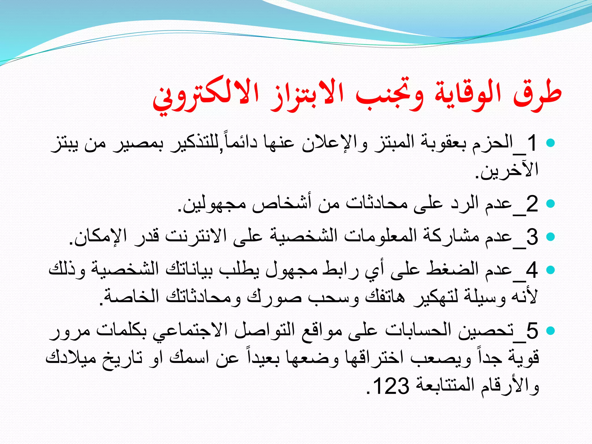 ‫االلكرتوين‬ ‫از‬‫ز‬‫االبت‬ ‫وجتنب‬ ‫الوقاية‬ ‫طرق‬

1
_
ً‫ا‬‫دائم‬ ‫عنها‬ ‫واإلعالن‬ ‫المبتز‬ ‫بعقوبة‬ ‫الحزم‬
,
‫بمصي‬ ‫للتذكير‬
‫يبتز‬ ‫من‬ ‫ر‬
‫اآلخرين‬
.

2
_
‫مجهولين‬ ‫أشخاص‬ ‫من‬ ‫محادثات‬ ‫على‬ ‫الرد‬ ‫عدم‬
.

3
_
‫اإلمكان‬ ‫قدر‬ ‫االنترنت‬ ‫على‬ ‫الشخصية‬ ‫المعلومات‬ ‫مشاركة‬ ‫عدم‬
.

4
_
‫و‬ ‫الشخصية‬ ‫بياناتك‬ ‫يطلب‬ ‫مجهول‬ ‫رابط‬ ‫أي‬ ‫على‬ ‫الضغط‬ ‫عدم‬
‫ذلك‬
‫الخاصة‬ ‫ومحادثاتك‬ ‫صورك‬ ‫وسحب‬ ‫هاتفك‬ ‫لتهكير‬ ‫وسيلة‬ ‫ألنه‬
.

5
_
‫بكلمات‬ ‫االجتماعي‬ ‫التواصل‬ ‫مواقع‬ ‫على‬ ‫الحسابات‬ ‫تحصين‬
‫مرور‬
‫م‬ ‫تاريخ‬ ‫او‬ ‫اسمك‬ ‫عن‬ ً‫ا‬‫بعيد‬ ‫وضعها‬ ‫اختراقها‬ ‫ويصعب‬ ً‫ا‬‫جد‬ ‫قوية‬
‫يالدك‬
‫المتتابعة‬ ‫واألرقام‬
123
.
 