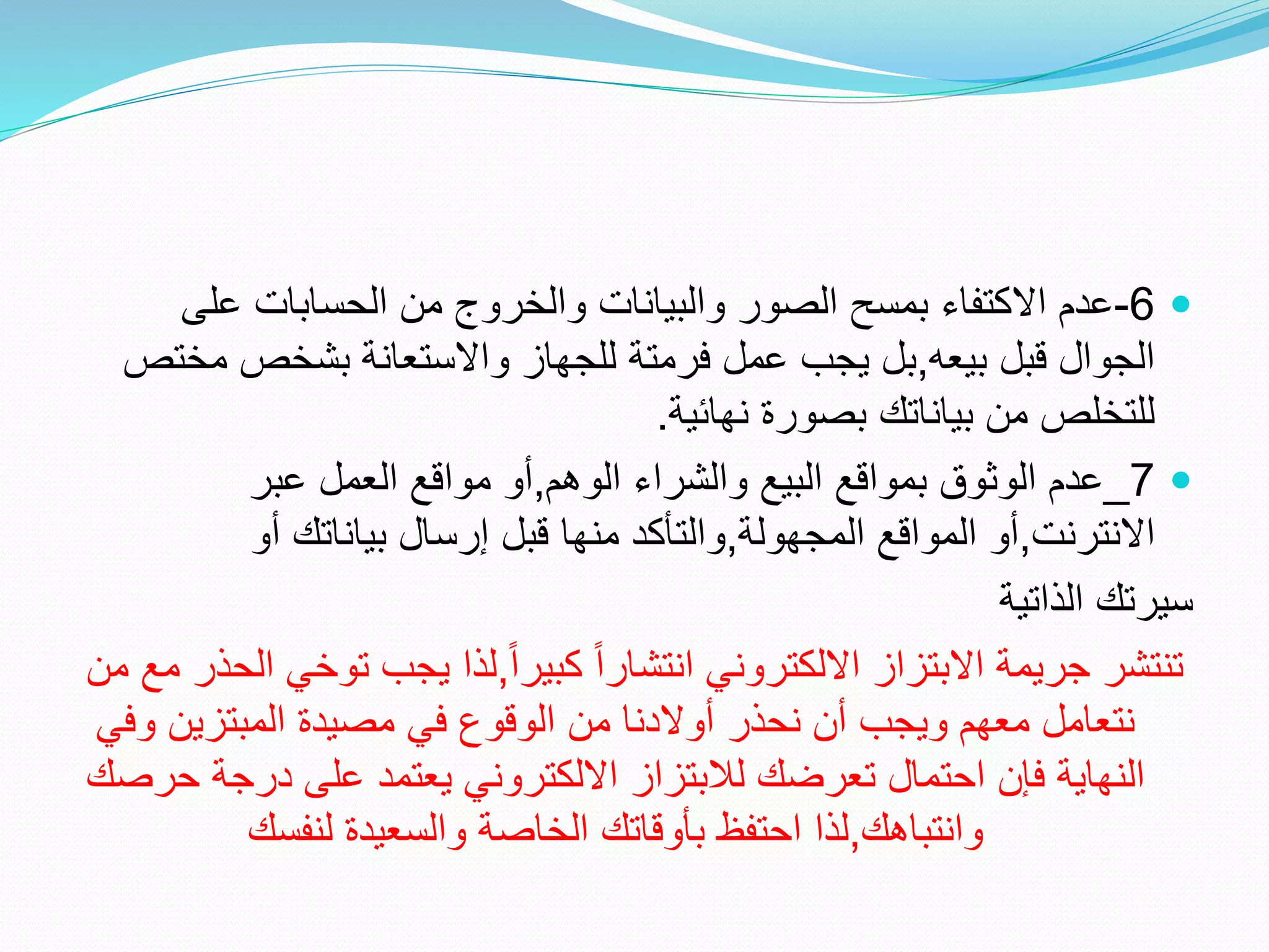
6
-
‫على‬ ‫الحسابات‬ ‫من‬ ‫والخروج‬ ‫والبيانات‬ ‫الصور‬ ‫بمسح‬ ‫االكتفاء‬ ‫عدم‬
‫بيعه‬ ‫قبل‬ ‫الجوال‬
,
‫م‬ ‫بشخص‬ ‫واالستعانة‬ ‫للجهاز‬ ‫فرمتة‬ ‫عمل‬ ‫يجب‬ ‫بل‬
‫ختص‬
‫نهائية‬ ‫بصورة‬ ‫بياناتك‬ ‫من‬ ‫للتخلص‬
.

7
_
‫الوهم‬ ‫والشراء‬ ‫البيع‬ ‫بمواقع‬ ‫الوثوق‬ ‫عدم‬
,
‫عبر‬ ‫العمل‬ ‫مواقع‬ ‫أو‬
‫االنترنت‬
,
‫المجهولة‬ ‫المواقع‬ ‫أو‬
,
‫أو‬ ‫بياناتك‬ ‫إرسال‬ ‫قبل‬ ‫منها‬ ‫والتأكد‬
‫الذاتية‬ ‫سيرتك‬
ً‫ا‬‫كبير‬ ً‫ا‬‫انتشار‬ ‫االلكتروني‬ ‫االبتزاز‬ ‫جريمة‬ ‫تنتشر‬
,
‫توخ‬ ‫يجب‬ ‫لذا‬
‫من‬ ‫مع‬ ‫الحذر‬ ‫ي‬
‫و‬ ‫المبتزين‬ ‫مصيدة‬ ‫في‬ ‫الوقوع‬ ‫من‬ ‫أوالدنا‬ ‫نحذر‬ ‫أن‬ ‫ويجب‬ ‫معهم‬ ‫نتعامل‬
‫في‬
‫درج‬ ‫على‬ ‫يعتمد‬ ‫االلكتروني‬ ‫لالبتزاز‬ ‫تعرضك‬ ‫احتمال‬ ‫فإن‬ ‫النهاية‬
‫حرصك‬ ‫ة‬
‫وانتباهك‬
,
‫لنفسك‬ ‫والسعيدة‬ ‫الخاصة‬ ‫بأوقاتك‬ ‫احتفظ‬ ‫لذا‬
 