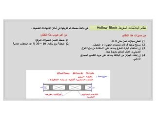 ‫ال‬ ‫ات‬ ‫ﻼ‬ ‫ال‬ ‫ام‬ ‫ن‬
‫غ‬ ‫ف‬
‫ة‬
Hollow Block
‫ة‬ ‫بﻼ‬ ‫هي‬
‫م‬
‫فه‬ ‫ال‬ ‫اﻻجهادات‬ ‫أماك‬ ‫في‬ ‫غها‬ ‫تف‬ ‫ت‬ ‫ه‬
.
‫النظام‬ ‫هذا‬ ‫مميزات‬ ‫من‬
:
(1
‫ى‬ ‫ح‬ ‫ل‬ ‫ت‬ ‫ات‬
‫ز‬‫ا‬ ‫م‬ ‫ي‬ ‫تغ‬
8
m
.
(2
‫د‬ ‫ج‬ ‫ب‬ ‫ح‬
‫ال‬ ‫او‬ ‫اء‬ ‫ه‬ ‫ال‬ ‫ات‬ ‫ي‬ ‫ل‬ ‫اغات‬ ‫ف‬
.
(3
‫ال‬ ‫ا‬ ‫ا‬ ‫م‬ ‫م‬ ‫فادة‬ ‫اﻻس‬ ‫على‬ ‫اع‬ ‫غ‬ ‫ف‬ ‫ال‬ ‫ك‬ ‫ل‬ ‫ال‬ ‫ام‬ ‫اس‬ ‫إن‬
‫ل‬ ‫ع‬
‫ال‬
‫تي‬
‫ال‬ ‫و‬
‫ل‬ ‫ع‬
‫ال‬
‫ار‬
‫ة‬ ‫ج‬ ‫ة‬
‫ر‬
.
(4
‫ائ‬ ‫ال‬ ‫إخفاء‬ ‫إن‬
‫م‬
‫على‬ ‫اع‬ ‫ة‬ ‫ﻼ‬ ‫ال‬
‫ار‬ ‫ع‬ ‫ال‬ ‫ق‬ ‫ال‬ ‫ه‬ ‫ح‬
‫اخلي‬ ‫ال‬
.
(1
‫ة‬ ‫ال‬ ‫ﻻت‬ ‫لل‬ ‫ل‬ ‫ال‬ ‫ضعفة‬
(2
‫ار‬ ‫ق‬ ‫ت‬ ‫لفة‬ ‫ال‬
10
–
30
%
‫ة‬ ‫العاد‬ ‫ات‬ ‫ﻼ‬ ‫ال‬ ‫ع‬
‫من‬
‫عيوب‬ ‫أهم‬
‫النظام‬ ‫هذا‬
:
 