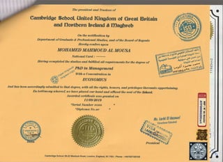 The Xrrusfulent antd,Ihuste,es of
Eaaing complnted, thfr stadias and fulfrtted a,l,t requi,rements for the d,egree of
^,,W.,Pftil)
in Mareag ement
: ,rotl*[
uov
wi,th a conamtmtion in
Arld has been aaoordingl,A ad,noi,tted, to thfrt d,egrcg wi,tk qil the right$ horuory and, piai,lcges thercanfro appefiai,ni,ng,
frn testimony whereo$ we lw,ue ptaned, our ha;nd, o,nd, affined thc sea,t of ttw Wol,,
Awardad, cefii,ftcate waa gmnrted, an
11/09/&019
o1erlnl Number ronsi D
(Diploma, No.loz t
flr, tarti 0tcrnouel
i....*- sirecteur G6ndra[
l!, 'rl!+- *"-
i?ltry:tq
Gamhtldge Sclros|, Unlted Klngdom of Grtcat Brtltaln
and Donthem helamd & tDagbrteb
On the rntiftoation W
Depafltrcefi of @md,unte & hnfessiona,l ffiqd,ieq and, of tha Boa,rd, of Regents
Eereby confers Won
MOEAMED ]}TAEMOUD AL MOUSA
Nq,ttanalCa,rd:
iEtt
E?
I H ll
IHil
tI3
@
ffi
W
'//* lrambrr;*
*"r- 1 :eo*
cambridgeschool 20-22 vllenlock Road, London, Englend, N1 zGU - phone : +4475371g2i65
hesid,ent
N
t
f,
rat
o
o
 