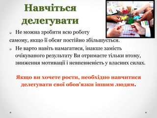 Навчіться
делегувати
 Не можна зробити всю роботу
самому, якщо її обсяг постійно збільшується.
 Не варто навіть намагатися, інакше замість
очікуваного результату Ви отримаєте тільки втому,
зниження мотивації і невпевненість у власних силах.
Якщо ви хочете рости, необхідно навчитися
делегувати свої обов’язки іншим людям.
 