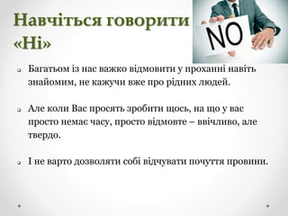 Навчіться говорити
«Ні»
 Багатьом із нас важко відмовити у проханні навіть
знайомим, не кажучи вже про рідних людей.
 Але коли Вас просять зробити щось, на що у вас
просто немає часу, просто відмовте – ввічливо, але
твердо.
 І не варто дозволяти собі відчувати почуття провини.
 