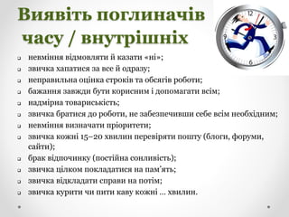Виявіть поглиначів
часу / внутрішніх
 невміння відмовляти й казати «ні»;
 звичка хапатися за все й одразу;
 неправильна оцінка строків та обсягів роботи;
 бажання завжди бути корисним і допомагати всім;
 надмірна товариськість;
 звичка братися до роботи, не забезпечивши себе всім необхідним;
 невміння визначати пріоритети;
 звичка кожні 15–20 хвилин перевіряти пошту (блоги, форуми,
сайти);
 брак відпочинку (постійна сонливість);
 звичка цілком покладатися на пам’ять;
 звичка відкладати справи на потім;
 звичка курити чи пити каву кожні … хвилин.
 