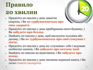 Правило
20 хвилин
 Приділіть 20 хвилин у день заняттю
спортом, і Ви не турбуватиметься про
своє здоров'я.
 Приділіть 20 хвилин у день прибиранню свого будинку, і
Ви забудете про безлад.
 Знайдіть 20 хвилин у день, щоб вислухати чоловіка або
дитину, і Ви не турбуватиметесь про свої стосунки і
сім'ю.
 Приділіть 20 хвилин у день на «слухання» себе і веденню
особистих записів, і Ви забудете про нестачу ідей.
 Знайдіть 20 хвилин на відпочинок, і Ви забудете про
втому.
 Приділіть 20 хвилин у день читанню корисної книги, і Ви
легко станете експертом.
 