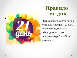 Правило
21 дня
•Якщо повторювати одну і
ту ж дію протягом 21 дня,
вона відкладається в
підсвідомості, і ми
починаємо робити її на
автоматі
•
 